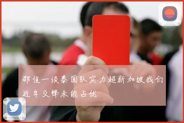 邵佳一谈泰国队实力超新加坡我们近年交锋未能占优