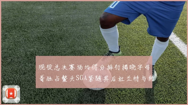 现役总决赛场均得分排行揭晓字母哥独占鳌头SGA紧随其后杜兰特与约基奇争夺第三