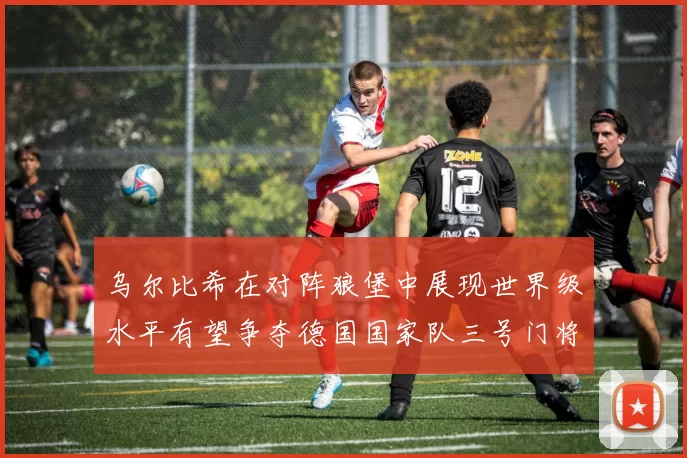 乌尔比希在对阵狼堡中展现世界级水平有望争夺德国国家队三号门将位置