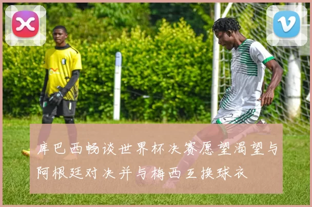 库巴西畅谈世界杯决赛愿望渴望与阿根廷对决并与梅西互换球衣