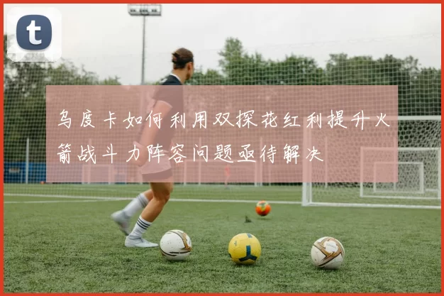 乌度卡如何利用双探花红利提升火箭战斗力阵容问题亟待解决