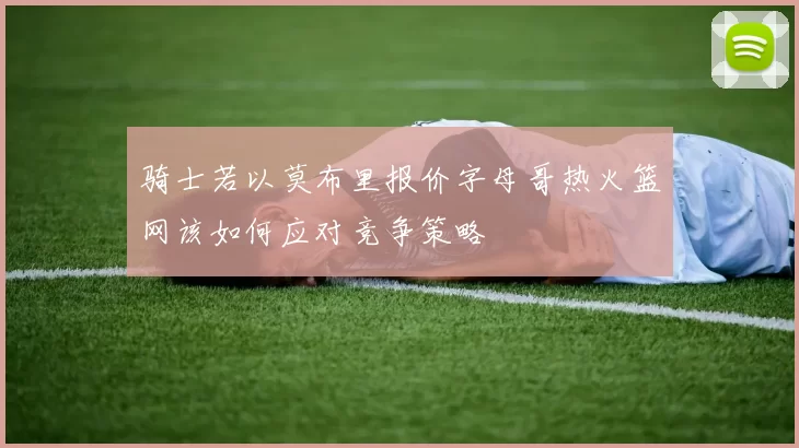 骑士若以莫布里报价字母哥热火篮网该如何应对竞争策略