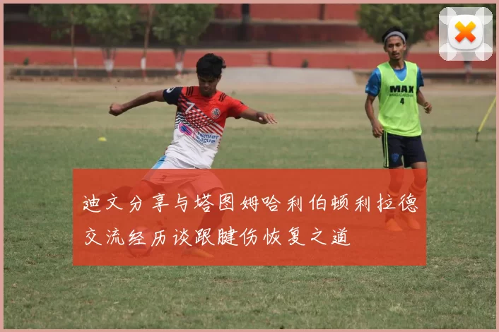 迪文分享与塔图姆哈利伯顿利拉德交流经历谈跟腱伤恢复之道