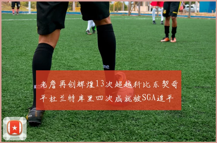 老詹再创辉煌13次超越科比东契奇平杜兰特库里四次成就被SGA追平